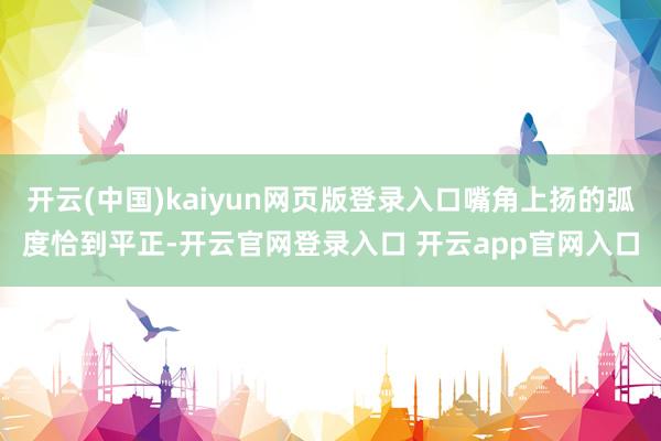 开云(中国)kaiyun网页版登录入口嘴角上扬的弧度恰到平正-开云官网登录入口 开云app官网入口
