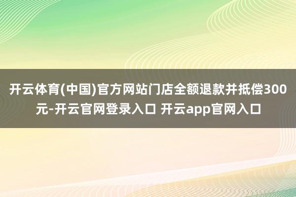开云体育(中国)官方网站门店全额退款并抵偿300元-开云官网登录入口 开云app官网入口