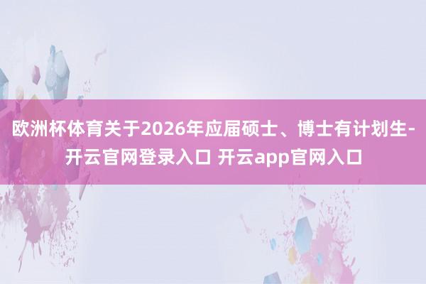 欧洲杯体育关于2026年应届硕士、博士有计划生-开云官网登录入口 开云app官网入口