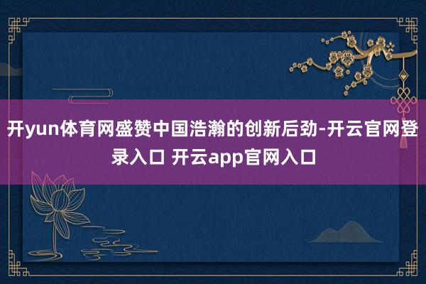 开yun体育网盛赞中国浩瀚的创新后劲-开云官网登录入口 开云app官网入口
