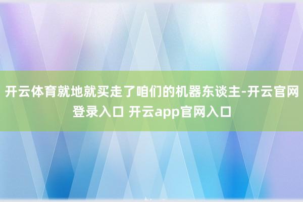 开云体育就地就买走了咱们的机器东谈主-开云官网登录入口 开云app官网入口