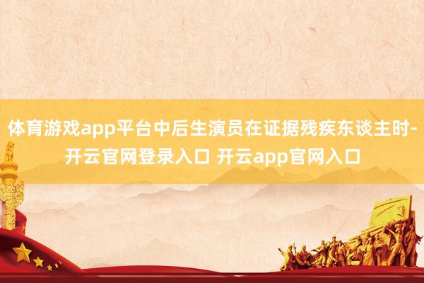 体育游戏app平台中后生演员在证据残疾东谈主时-开云官网登录入口 开云app官网入口