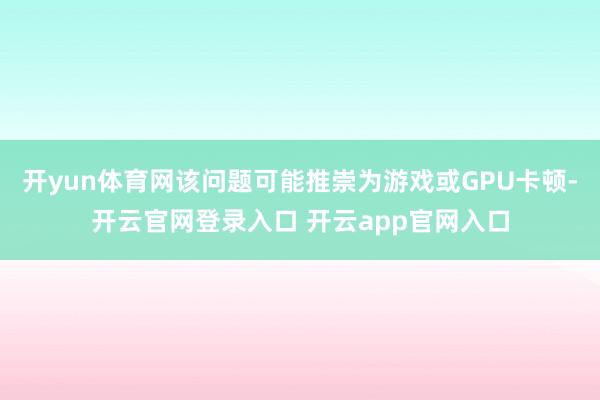 开yun体育网该问题可能推崇为游戏或GPU卡顿-开云官网登录入口 开云app官网入口