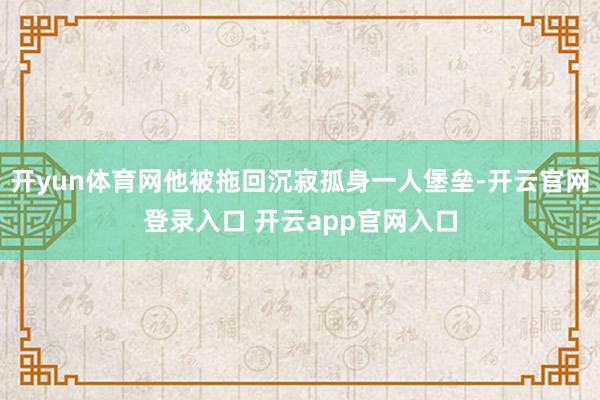 开yun体育网他被拖回沉寂孤身一人堡垒-开云官网登录入口 开云app官网入口