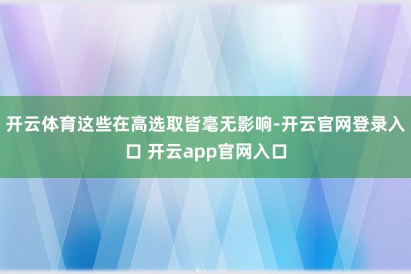 开云体育这些在高选取皆毫无影响-开云官网登录入口 开云app官网入口