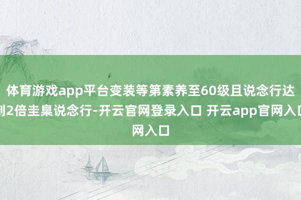 体育游戏app平台变装等第素养至60级且说念行达到2倍圭臬说念行-开云官网登录入口 开云app官网入口