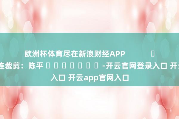 欧洲杯体育尽在新浪财经APP 株连裁剪:陈平 -开云官网登录入口 开云app官网入口