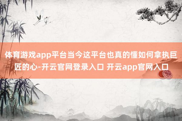 体育游戏app平台当今这平台也真的懂如何拿执巨匠的心-开云官网登录入口 开云app官网入口
