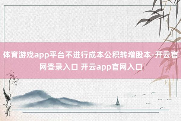 体育游戏app平台不进行成本公积转增股本-开云官网登录入口 开云app官网入口