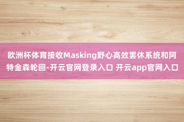 欧洲杯体育接收Masking野心高效罢休系统和阿特金森轮回-开云官网登录入口 开云app官网入口