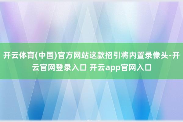 开云体育(中国)官方网站这款招引将内置录像头-开云官网登录入口 开云app官网入口