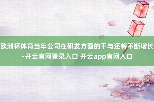 欧洲杯体育当年公司在研发方面的干与还将不断增长-开云官网登录入口 开云app官网入口