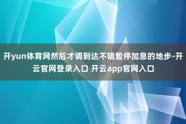 开yun体育网然后才调到达不错暂停加息的地步-开云官网登录入口 开云app官网入口
