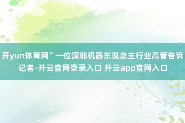 开yun体育网”一位深圳机器东说念主行业高管告诉记者-开云官网登录入口 开云app官网入口