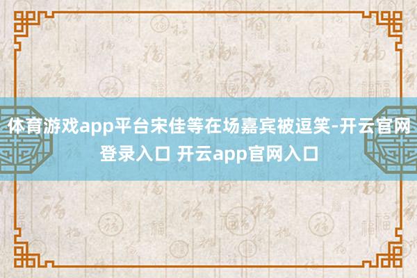 体育游戏app平台宋佳等在场嘉宾被逗笑-开云官网登录入口 开云app官网入口
