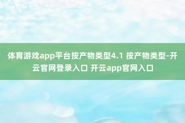 体育游戏app平台按产物类型4.1 按产物类型-开云官网登录入口 开云app官网入口