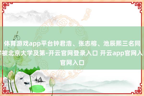 体育游戏app平台钟君浩、张志榕、池辰熙三名同学被北京大学及第-开云官网登录入口 开云app官网入口