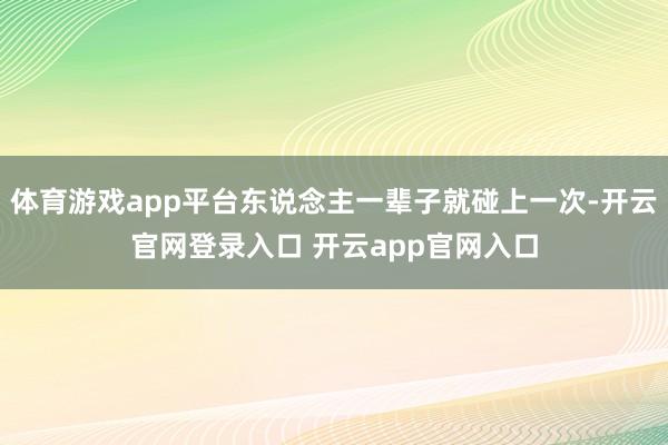 体育游戏app平台东说念主一辈子就碰上一次-开云官网登录入口 开云app官网入口