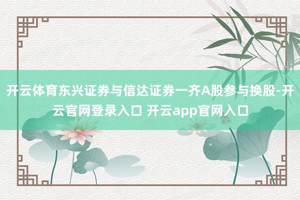 开云体育东兴证券与信达证券一齐A股参与换股-开云官网登录入口 开云app官网入口