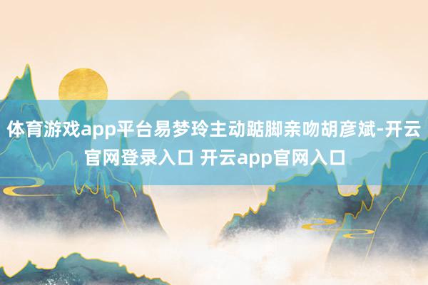 体育游戏app平台易梦玲主动踮脚亲吻胡彦斌-开云官网登录入口 开云app官网入口