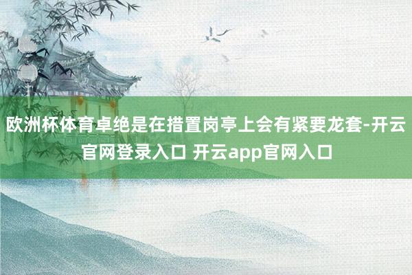 欧洲杯体育卓绝是在措置岗亭上会有紧要龙套-开云官网登录入口 开云app官网入口
