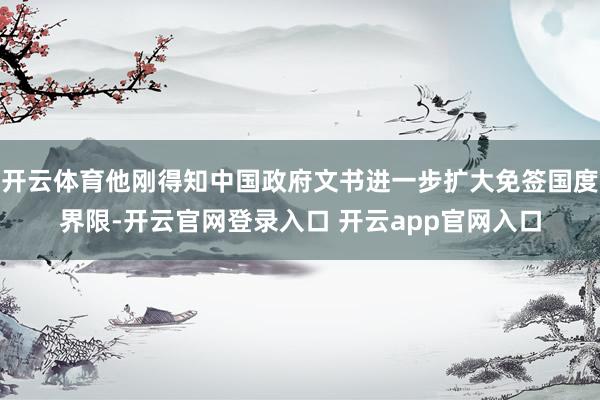 开云体育他刚得知中国政府文书进一步扩大免签国度界限-开云官网登录入口 开云app官网入口