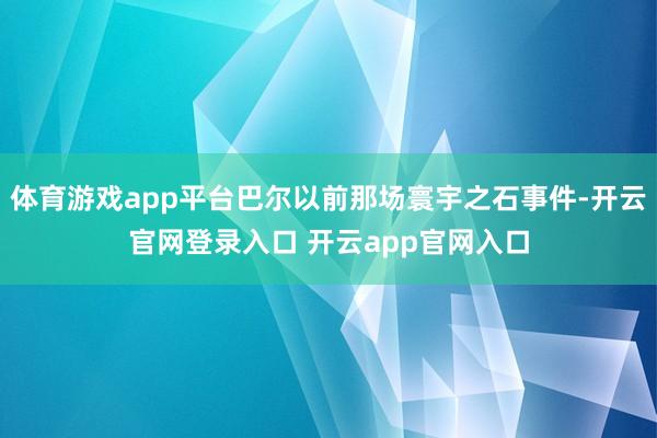 体育游戏app平台巴尔以前那场寰宇之石事件-开云官网登录入口 开云app官网入口
