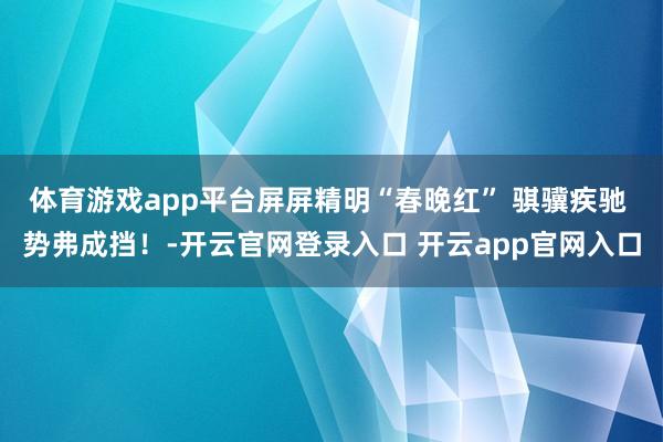 体育游戏app平台屏屏精明“春晚红” 骐骥疾驰 势弗成挡!-开云官网登录入口 开云app官网入口