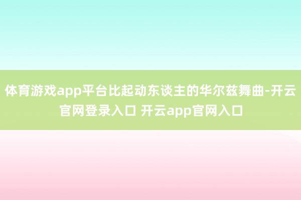体育游戏app平台比起动东谈主的华尔兹舞曲-开云官网登录入口 开云app官网入口
