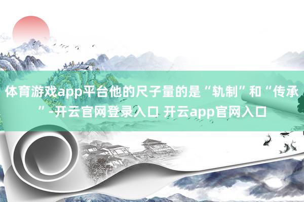 体育游戏app平台他的尺子量的是“轨制”和“传承”-开云官网登录入口 开云app官网入口
