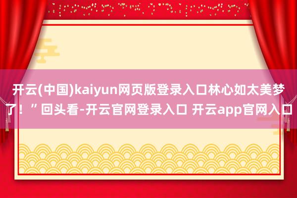 开云(中国)kaiyun网页版登录入口林心如太美梦了!”回头看-开云官网登录入口 开云app官网入口