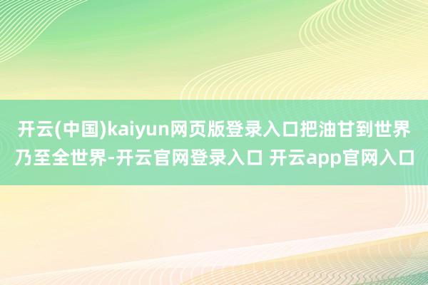 开云(中国)kaiyun网页版登录入口把油甘到世界乃至全世界-开云官网登录入口 开云app官网入口