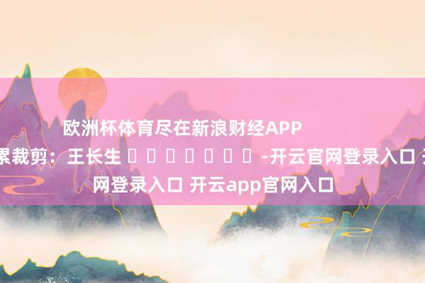 欧洲杯体育尽在新浪财经APP            						拖累裁剪：王长生 							-开云官网登录入口 开云app官网入口