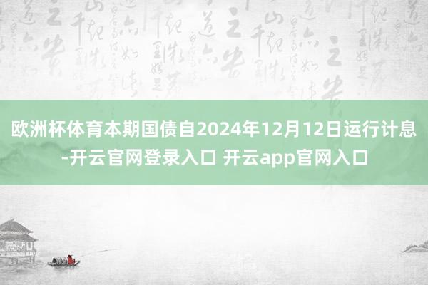 欧洲杯体育本期国债自2024年12月12日运行计息-开云官网登录入口 开云app官网入口