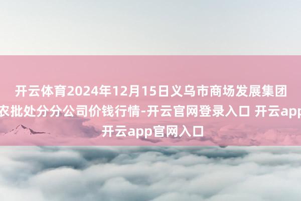 开云体育2024年12月15日义乌市商场发展集团有限公司农批处分分公司价钱行情-开云官网登录入口 开云app官网入口