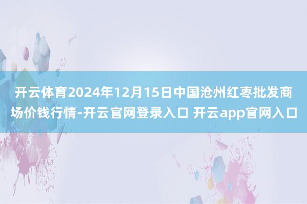 开云体育2024年12月15日中国沧州红枣批发商场价钱行情-开云官网登录入口 开云app官网入口
