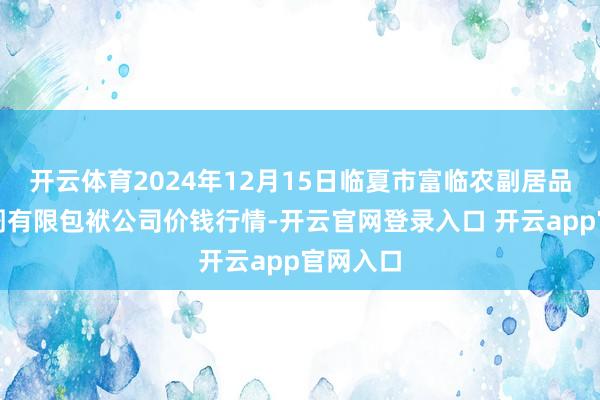 开云体育2024年12月15日临夏市富临农副居品批发阛阓有限包袱公司价钱行情-开云官网登录入口 开云app官网入口