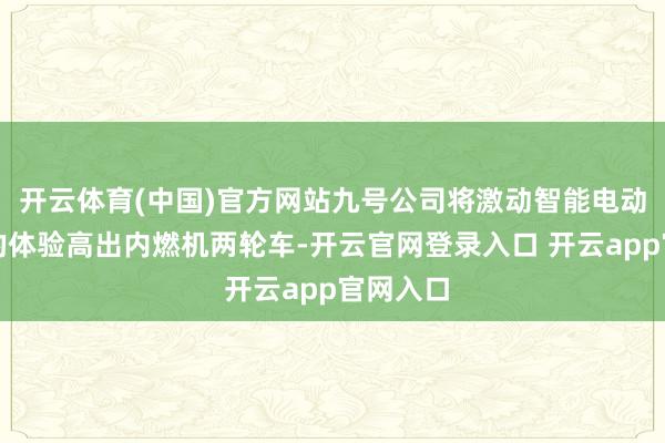 开云体育(中国)官方网站九号公司将激动智能电动两轮车的体验高出内燃机两轮车-开云官网登录入口 开云app官网入口