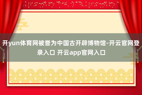 开yun体育网被誉为中国古开辟博物馆-开云官网登录入口 开云app官网入口
