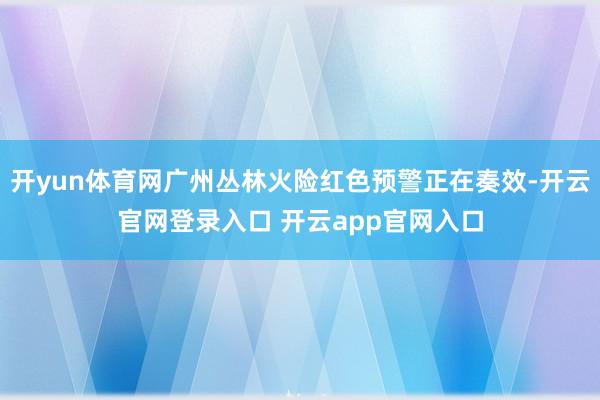 开yun体育网广州丛林火险红色预警正在奏效-开云官网登录入口 开云app官网入口