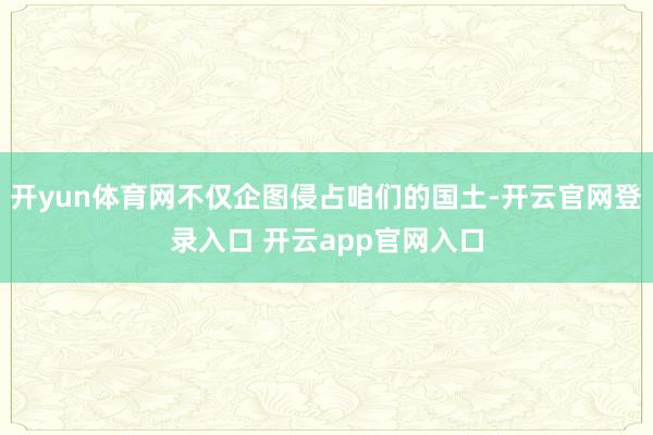 开yun体育网不仅企图侵占咱们的国土-开云官网登录入口 开云app官网入口