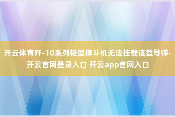开云体育歼-10系列轻型搏斗机无法挂载该型导弹-开云官网登录入口 开云app官网入口