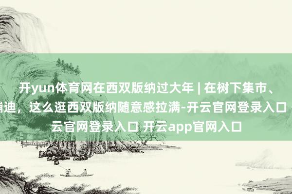 开yun体育网在西双版纳过大年 | 在树下集市、雨林咖啡、夜市蹦迪,这么逛西双版纳随意感拉满-开云官网登录入口 开云app官网入口