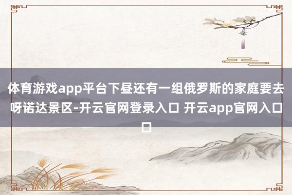 体育游戏app平台下昼还有一组俄罗斯的家庭要去呀诺达景区-开云官网登录入口 开云app官网入口