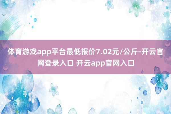 体育游戏app平台最低报价7.02元/公斤-开云官网登录入口 开云app官网入口