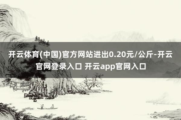开云体育(中国)官方网站进出0.20元/公斤-开云官网登录入口 开云app官网入口