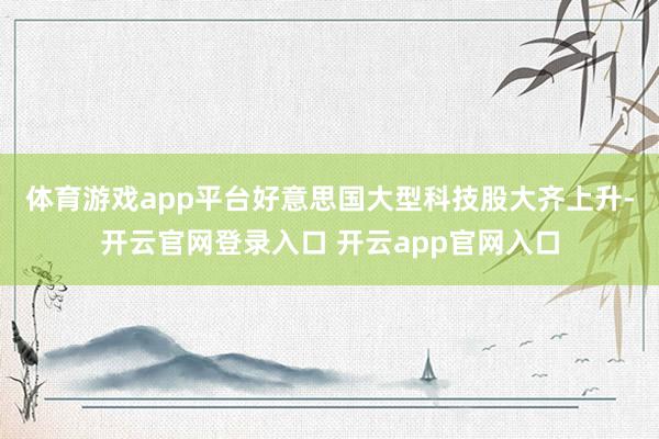 体育游戏app平台　　好意思国大型科技股大齐上升-开云官网登录入口 开云app官网入口