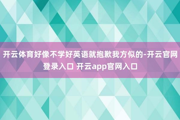 开云体育好像不学好英语就抱歉我方似的-开云官网登录入口 开云app官网入口