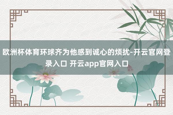 欧洲杯体育环球齐为他感到诚心的烦扰-开云官网登录入口 开云app官网入口