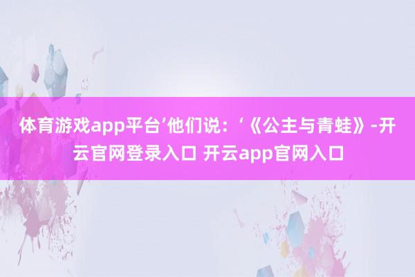 体育游戏app平台’他们说:‘《公主与青蛙》-开云官网登录入口 开云app官网入口